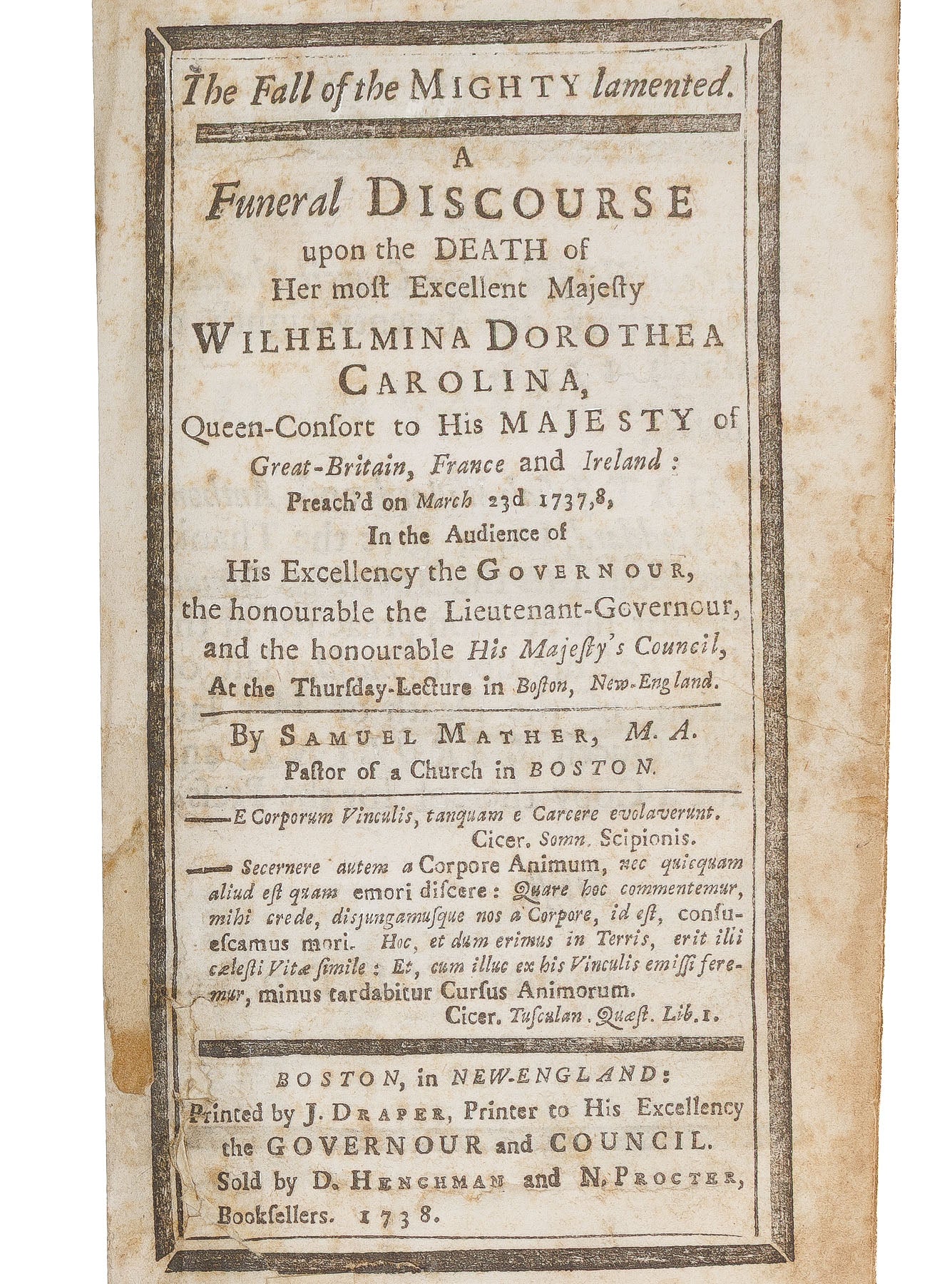 <center> Samuel Mather <br><i> Funeral Discourse upon the Death of her most Excellent Majesty Wilhelmina Dorothea Carolina </i><br> Rare BOSTON & Early American Imprint <br><i> By the son of Cotton Mather </i><p> 1738 </center>